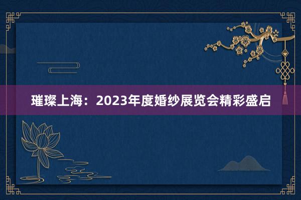 璀璨上海：2023年度婚纱展览会精彩盛启